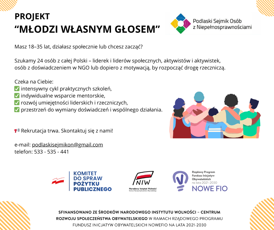 Grafika informacyjna o projekcie „Młodzi własnym głosem” organizowanym przez Podlaski Sejmik Osób z Niepełnosprawnościami. Treść: Projekt skierowany do osób w wieku 18–35 lat, które działają społecznie lub chcą zacząć. Poszukiwane są 24 osoby z całej Polski – liderki i liderzy społeczni, aktywiści i aktywistki, osoby z doświadczeniem w NGO lub dopiero z motywacją do rozpoczęcia działalności rzeczniczej. Na uczestników czeka: ✅ intensywny cykl praktycznych szkoleń, ✅ indywidualne wsparcie mentorskie, ✅ rozwój umiejętności liderskich i rzeczniczych, ✅ przestrzeń do wymiany doświadczeń i wspólnego działania. Rekrutacja trwa. Kontakt: 📧 e-mail: podlaskisejmikon@gmail.com 📞 telefon: 533 535 441 Na dole logotypy: – Podlaski Sejmik Osób z Niepełnosprawnościami, – Komitet do Spraw Pożytku Publicznego, – Narodowy Instytut Wolności, – Rządowy Program Fundusz Inicjatyw Obywatelskich „Nowe FIO”. Podpis: Sfinansowano ze środków Narodowego Instytutu Wolności – Centrum Rozwoju Społeczeństwa Obywatelskiego w ramach programu Fundusz Inicjatyw Obywatelskich NOWEFIO na lata 2021–2030. Po prawej stronie ilustracja grupy pięciu osób stojących z objętymi ramionami, symbolizująca współpracę i wsparcie.