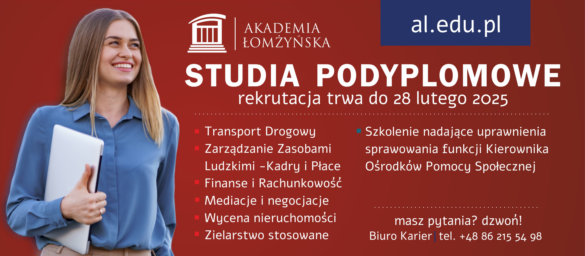 STUDIA PODYPLOMOWE  rekrutacja trwa do 28 lutego 2025  - Transport Drogowy - Zarządzanie Zasobami - Ludzkimi - Kadry i Płace - Finanse i Rachunkowość - Mediacje i negocjacje - Wycena nieruchomości - Zielarstwo stosowane  - Szkolenie nadające uprawnienia sprawowania funkcji Kierownika Ośrodków Pomocy Społecznej  masz pytania? dzwoń! Biuro Karier  tel. +48 86 215 54 98 