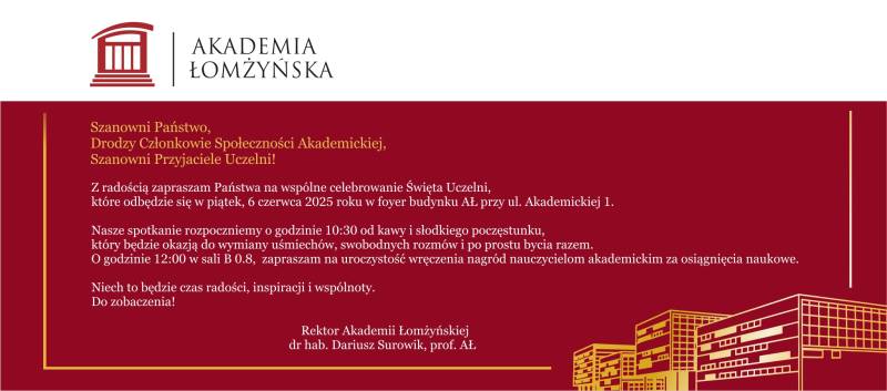 Szanowni Państwo, Drodzy Członkowie Społeczności Akademickiej, Szanowni Przyjaciele Uczelni!  Z radością zapraszam Państwa na wspólne celebrowanie Święta Uczelni, które odbędzie się w piątek, 6 czerwca 2025 roku w foyer budynku AŁ przy ul. Akademickiej 1.  Nasze spotkanie rozpoczniemy o godzinie 10:30 od kawy i słodkiego poczęstunku, który będzie okazją do wymiany uśmiechów, swobodnych rozmów i po prostu bycia razem. O godzinie 12:00 w sali B 0.8,  zapraszam na uroczystość wręczenia nagród nauczycielom akademickim za osiągnięcia naukowe.  Niech to będzie czas radości, inspiracji i wspólnoty. Do zobaczenia!  Rektor Akademii Łomżyńskiej  dr hab. Dariusz Surowik, prof. AŁ