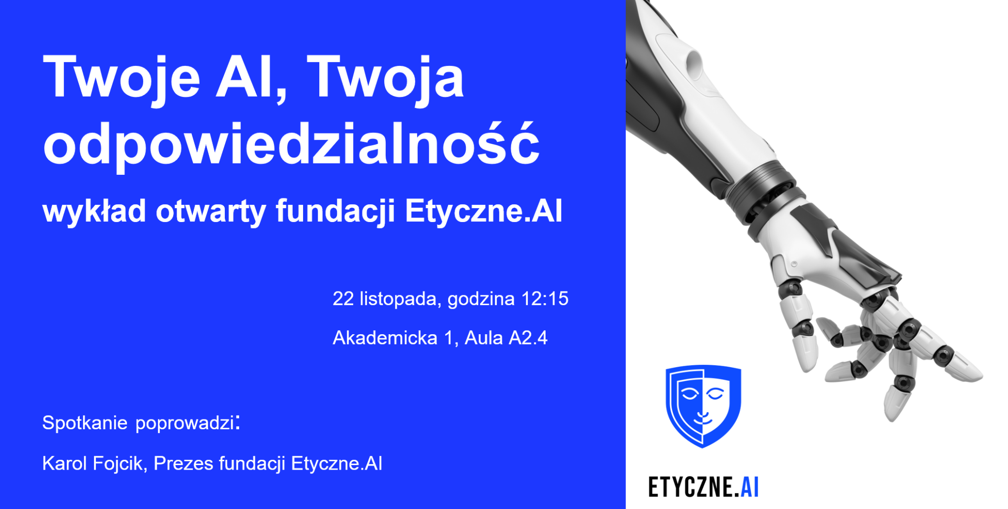 „Plakat zapowiadający wykład otwarty pod tytułem ‘Twoje AI, Twoja odpowiedzialność’ organizowany przez fundację Etyczne.AI. Po lewej stronie znajduje się niebieskie tło z białym tekstem informującym o wydarzeniu: data 22 listopada, godzina 12:15, miejsce – Akademicka 1, Aula A2.4. Podana jest też informacja, że spotkanie poprowadzi Karol Fojcik, prezes fundacji. Po prawej stronie widoczna jest biała, futurystyczna robotyczna dłoń i logo fundacji przedstawiające stylizowaną twarz w tarczy.”