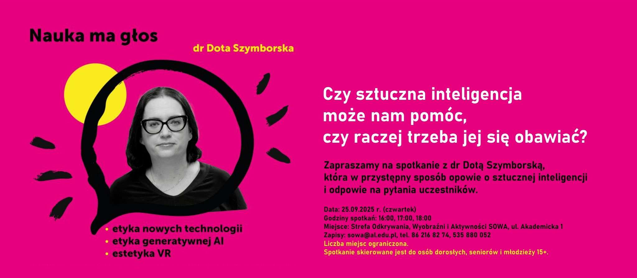  Czy sztuczna inteligencja może nam pomóc, czy raczej trzeba jej się obawiać?  Zapraszamy na spotkanie z dr Dotą Szymborską, która w przystępny sposób opowie o sztucznej inteligencji i odpowie na pytania uczestników.  Data: 25.09.2025 r. (czwartek) Godziny spotkań: 16:00, 17:00, 18:00 Miejsce: Strefa Odkrywania, Wyobraźni i Aktywności SOWA, ul. Akademicka 1  Zapisy: sowa@al.edu.pl, tel. 86 216 82 74, 535 880 052 Liczba miejsc ograniczona  Spotkanie skierowane jest do osób dorosłych, seniorów i młodzieży 15+.