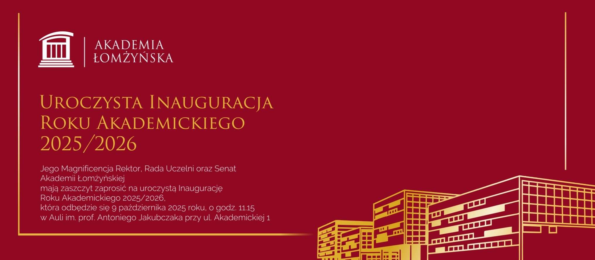  Jego Magnificencja Rektor, Rada Uczelni oraz Senat Akademii Łomżyńskiej mają zaszczyt zaprosić na uroczystą Inaugurację Roku Akademickiego 2025/2026, która odbędzie się 9 października 2025 roku, o godz. 11.15 w Auli im. prof. Antoniego Jakubczaka przy ul. Akademickiej 1 
