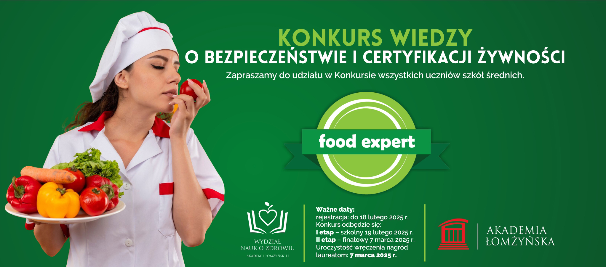 Konkurs Wiedzy  o Bezpieczeństwie i Certyfikacji Żywności Food Expert  Zapraszamy do udziału w Konkursie wszystkich uczniów szkół średnich.  Ważne daty: rejestracja: do 18 lutego 2025 r. Konkurs odbędzie się: I etap – szkolny 19 lutego 2025 r. II etap – finałowy 7 marca 2025 r. Uroczystość wręczenia nagród laureatom: 7 marca 2025 r.  Wydział Nauk o Zdrowiu Akademii Łomżyńskiej 