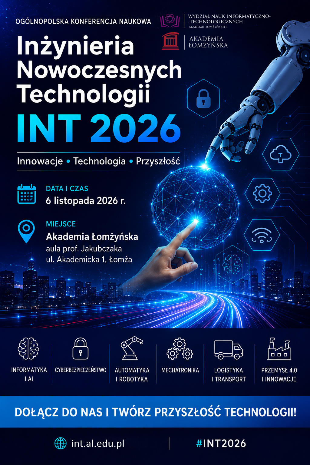 Plakat promujący Ogólnopolską Konferencję Naukową „Inżynieria Nowoczesnych Technologii – INT 2026”. Na granatowo-niebieskim, futurystycznym tle widoczne są elementy związane z nowoczesnymi technologiami: robotyczne ramię, cyfrowa kula utworzona z połączonych punktów świetlnych, ikony cyberbezpieczeństwa, chmury, sztucznej inteligencji i komunikacji bezprzewodowej oraz panorama miasta z neonową drogą świetlną. W centralnej części znajduje się nazwa konferencji „INT 2026” oraz hasła: „Innowacje • Technologia • Przyszłość”. Konferencja odbędzie się 6 listopada 2026 r. w Akademii Łomżyńskiej, aula prof. Jakubczaka, ul. Akademicka 1 w Łomży. Organizatorem jest Wydział Nauk Informatyczno-Technologicznych Akademii Łomżyńskiej. Tematyka wydarzenia obejmuje: informatykę i AI, cyberbezpieczeństwo, automatykę i robotykę, mechatronikę, logistykę i transport oraz przemysł 4.0 i innowacje. Na dole plakatu widnieje hasło „Dołącz do nas i twórz przyszłość technologii!”, adres strony internetowej int.al.edu.pl oraz oznaczenie #INT2026.