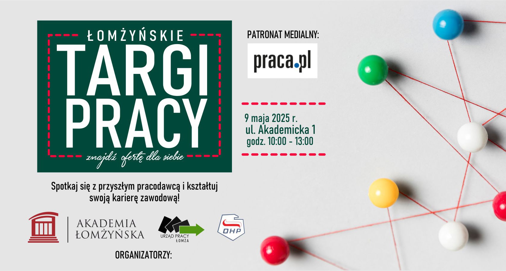 Zdjęcie przedstawia tekst: Łomżyńskie Targi Pracy znajdź ofertę dla siebie spotkaj się z przyszłym pracodawcą i kształtuj swoją karierę zawodową 9 maja 2025 r. ul. Akademicka 1 godz. 10:00 - 13:00 patronat medialny praca.pl. Poniżej logo akademia łomżyńska, logo Urząd Pracy, logo OHP