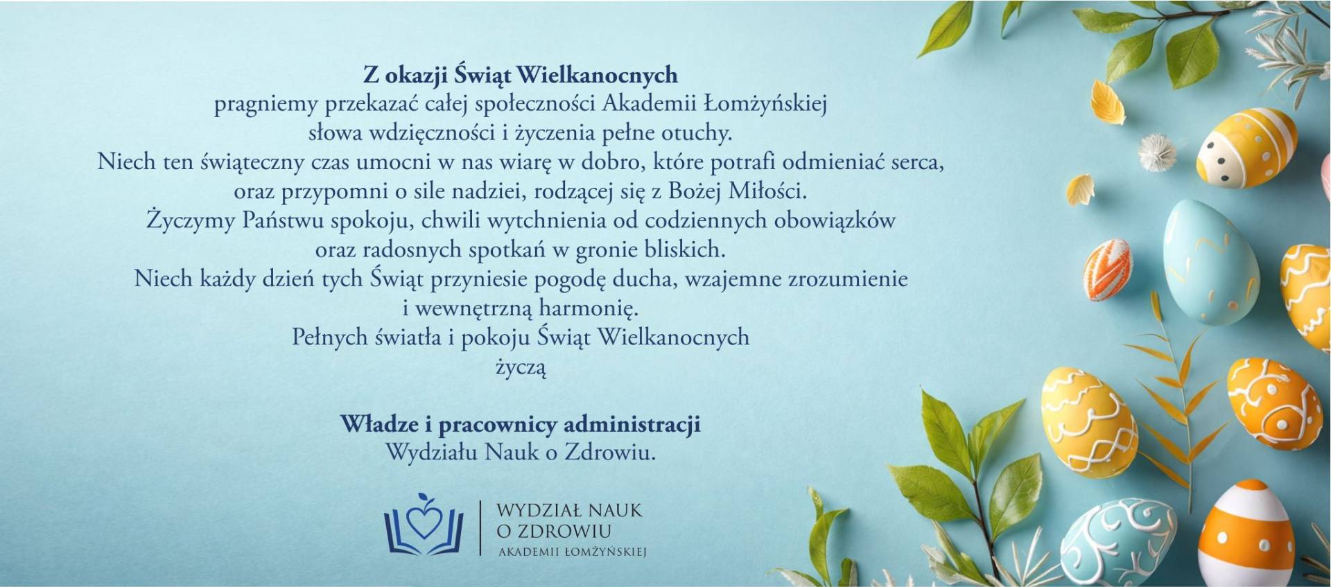 Grafika wielkanocna z jasnoniebieskim tłem. Po prawej stronie ułożone są kolorowe, ozdobione pisanki w odcieniach żółci, bieli, pomarańczu i błękitu oraz zielone listki. Po lewej znajduje się tekst z życzeniami wielkanocnymi skierowanymi do społeczności Akademii Łomżyńskiej, podpisany przez władze i pracowników administracji Wydziału Nauk o Zdrowiu. Pod tekstem widoczne jest logo wydziału przedstawiające stylizowaną książkę i serce.
