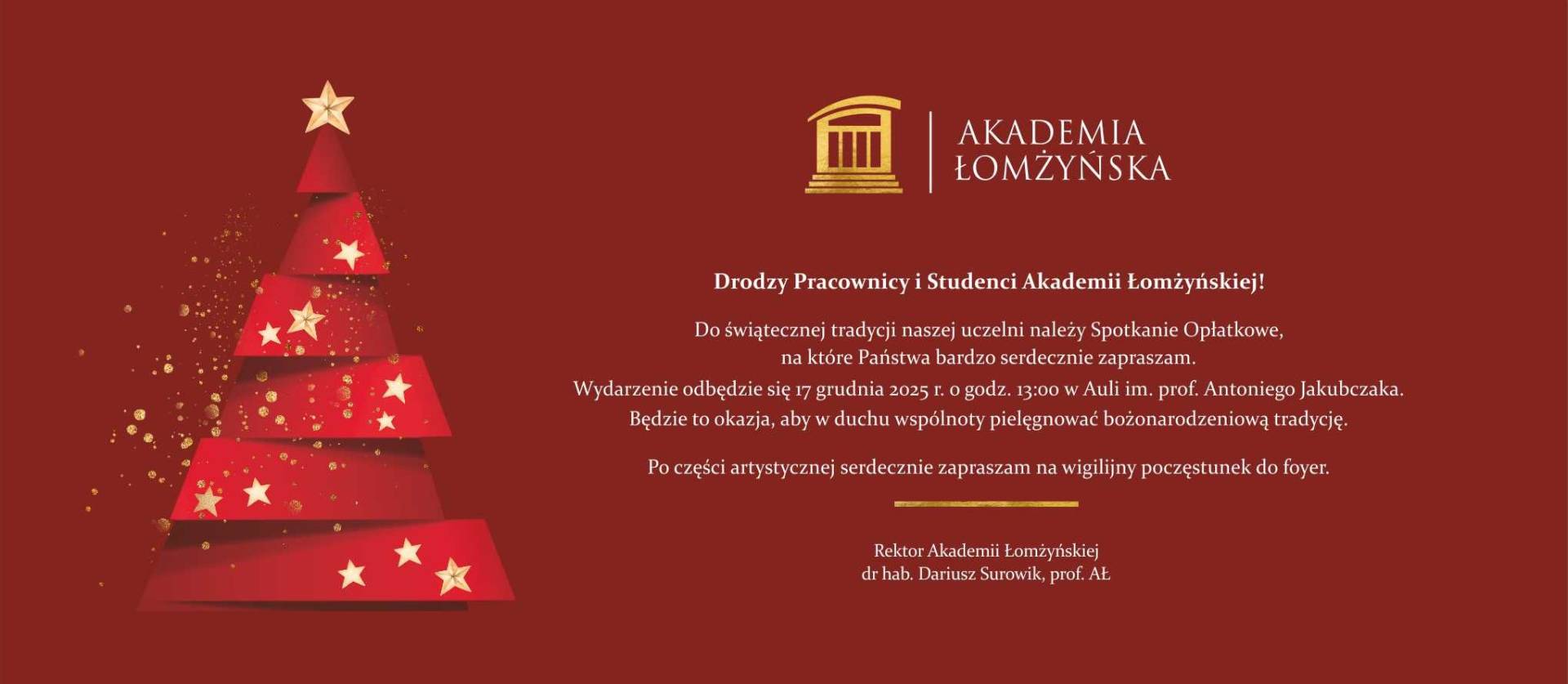 Czerwone tło z grafiką stylizowanej choinki złożonej z czerwonych, geometrycznych warstw ozdobionych białymi gwiazdkami. Na szczycie choinki znajduje się złota gwiazda, a wokół niej złote, rozproszone drobinki. Po prawej stronie widnieje złote logo Akademii Łomżyńskiej oraz tekst zaproszenia na Spotkanie Opłatkowe: „Drodzy Pracownicy i Studenci Akademii Łomżyńskiej! Do świątecznej tradycji naszej uczelni należy Spotkanie Opłatkowe, na które Państwa bardzo serdecznie zapraszam. Wydarzenie odbędzie się 17 grudnia 2025 r. o godz. 13:00 w Auli im. prof. Antoniego Jakubczaka. Będzie to okazja, aby w duchu wspólnoty pielęgnować bożonarodzeniową tradycję. Po części artystycznej serdecznie zapraszam na wigilijny poczęstunek do foyer. Rektor Akademii Łomżyńskiej dr hab. Dariusz Surowik, prof. AŁ.”